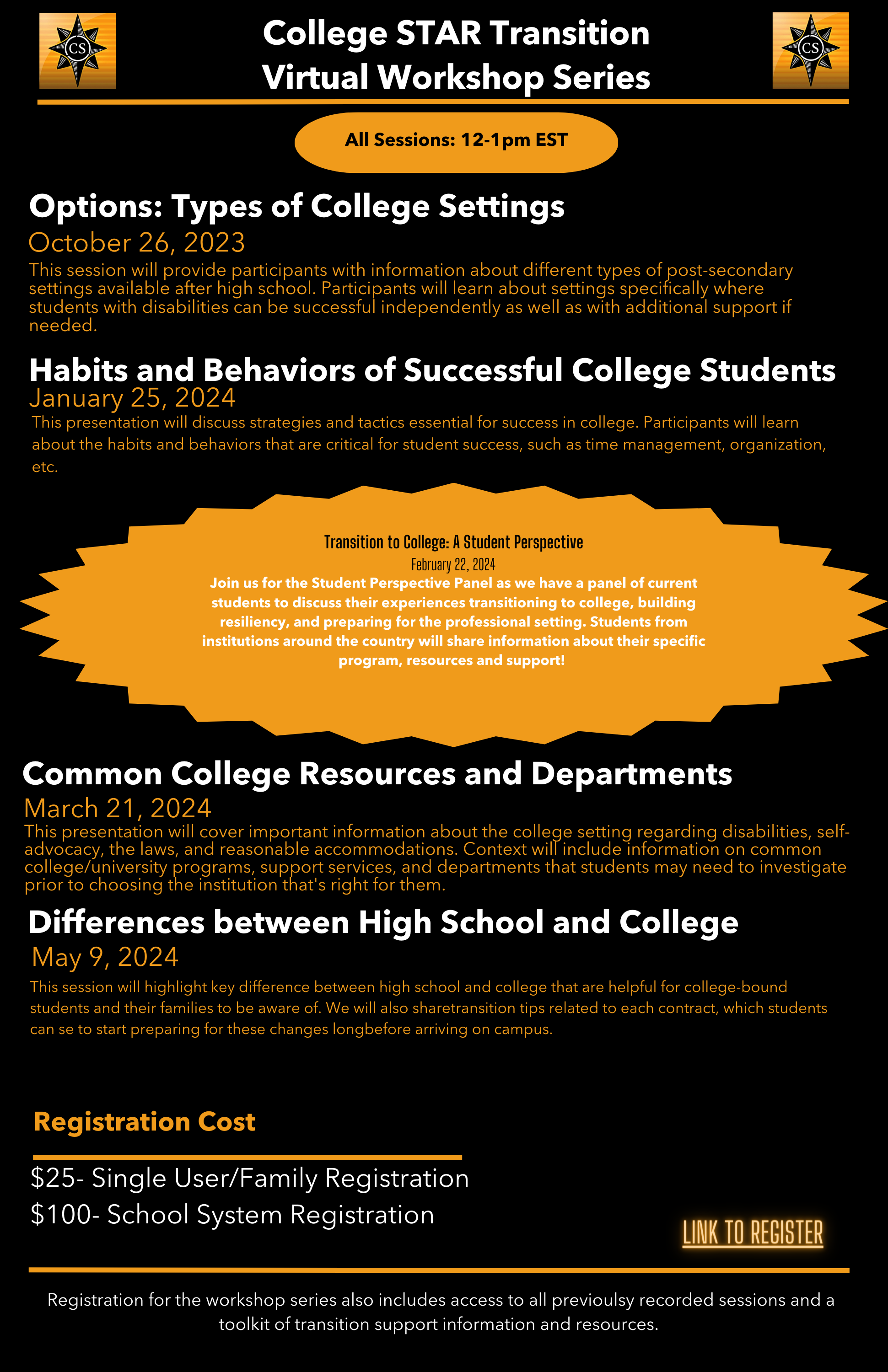 College STAR Transition

Virtual Workshop Series

All Sessions: 12-1 pm EST

Options: Types of College Settings

October 26, 2023

This session will provide participants with information about different types of post-secondary settings available after high school. Participants will learn about settings specifically where students with disabilities can be successful independently as well as with additional support if needed

Habits and Behaviors of Successful College Students

January 25, 2024

This presentation will discuss strategies and tactics essential for success in college. Participants will learn about the habits and behaviors that are critical for student success, such as time management, organization, etc.

Transition to College: A Student Perspective

February 22, 2024

Join us for the Student Perspective Panel as we have a panel of current students to discuss their experiences transitioning to college, building resiliency, and preparing for the professional setting. Students from institutions around the country will share information about their specific program, resources and support!

Common College Resources and Departments

March 21, 2024

This presentation will cover important information about the college setting regarding disabilities, self-advocacy, the laws, and reasonable accommodations. Context will include information on common college/university programs, support services, and departments that students may need to investigate prior to choosing the institution that's right for them.

Differences between High School and College

May 9, 2024

This session will highlight key difference between high school and college that are helpful for college-bound students and their families to be aware of. We will also share transition tips related to each contract, which students can se to start preparing for these changes long before arriving on campus.

Registration Cost

$25- Single User/Family Registration

$100- School System Registration

LINK TO REGISTER

Registration for the workshop series also includes access to all previously recorded sessions and a toolkit of transition support information and resources.